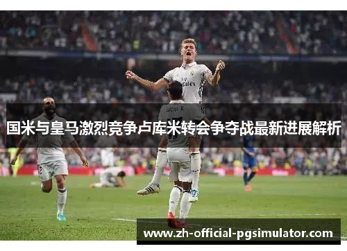 国米与皇马激烈竞争卢库米转会争夺战最新进展解析