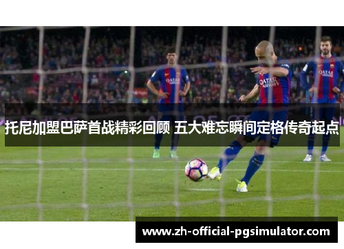 托尼加盟巴萨首战精彩回顾 五大难忘瞬间定格传奇起点