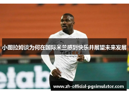 小图拉姆谈为何在国际米兰感到快乐并展望未来发展