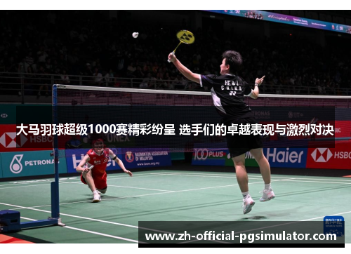 大马羽球超级1000赛精彩纷呈 选手们的卓越表现与激烈对决