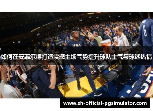 如何在安菲尔德打造震撼主场气势提升球队士气与球迷热情