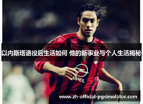 以内斯塔退役后生活如何 他的新事业与个人生活揭秘