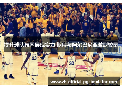 提升球队氛围展现实力 期待与阿尔巴尼亚激烈较量