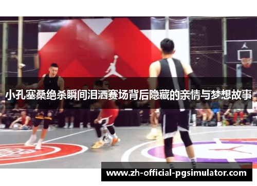 小孔塞桑绝杀瞬间泪洒赛场背后隐藏的亲情与梦想故事