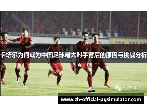 卡塔尔为何成为中国足球最大对手背后的原因与挑战分析