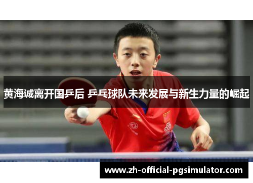 黄海诚离开国乒后 乒乓球队未来发展与新生力量的崛起