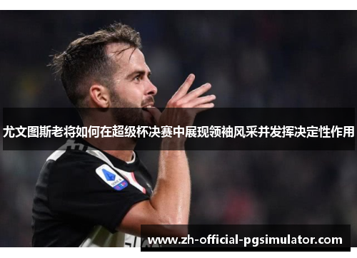 尤文图斯老将如何在超级杯决赛中展现领袖风采并发挥决定性作用