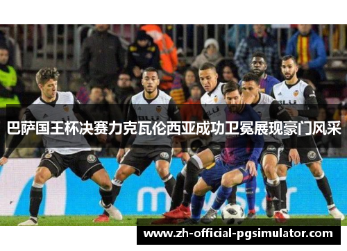 巴萨国王杯决赛力克瓦伦西亚成功卫冕展现豪门风采