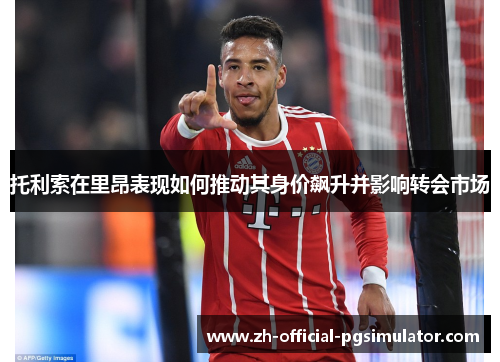 托利索在里昂表现如何推动其身价飙升并影响转会市场 托利索在里昂表现如何推动其身价飙升并影响转会市场