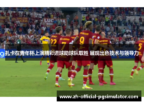 扎卡在青年杯上演精彩进球助球队取胜 展现出色技术与领导力 扎卡在青年杯上演精彩进球助球队取胜 展现出色技术与领导力