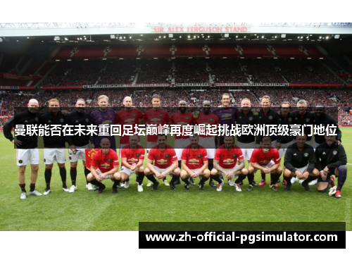 曼联能否在未来重回足坛巅峰再度崛起挑战欧洲顶级豪门地位 曼联能否在未来重回足坛巅峰再度崛起挑战欧洲顶级豪门地位