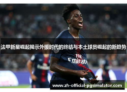 法甲新星崛起揭示外援时代的终结与本土球员崛起的新趋势