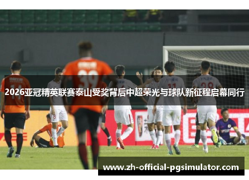 2026亚冠精英联赛泰山受奖背后中超荣光与球队新征程启幕同行