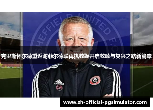 克里斯怀尔德重返谢菲尔德联再执教鞭开启救赎与复兴之路新篇章
