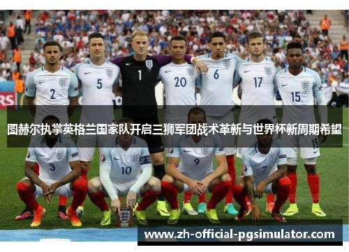 图赫尔执掌英格兰国家队开启三狮军团战术革新与世界杯新周期希望