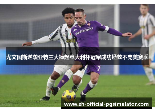 尤文图斯逆袭亚特兰大捧起意大利杯冠军成功拯救不完美赛季