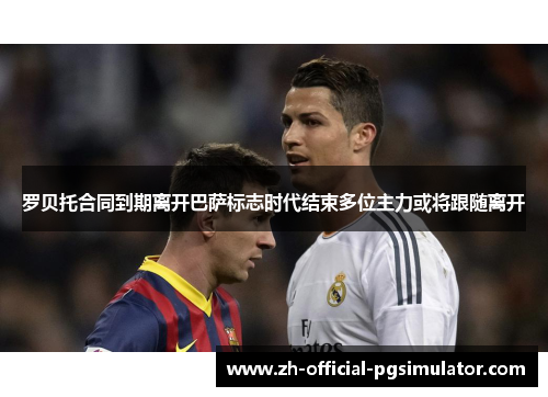 罗贝托合同到期离开巴萨标志时代结束多位主力或将跟随离开