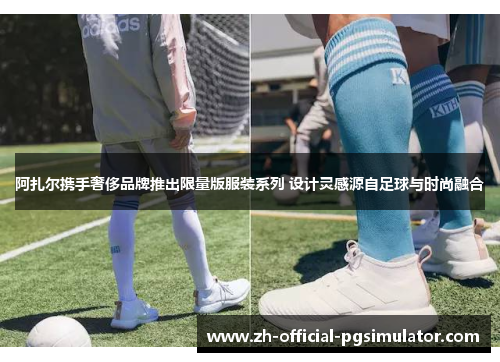 阿扎尔携手奢侈品牌推出限量版服装系列 设计灵感源自足球与时尚融合 阿扎尔携手奢侈品牌推出限量版服装系列 设计灵感源自足球与时尚融合